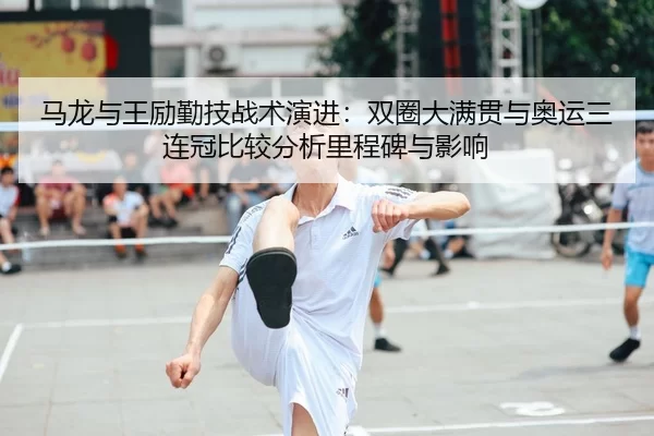 马龙与王励勤技战术演进：双圈大满贯与奥运三连冠比较分析里程碑与影响
