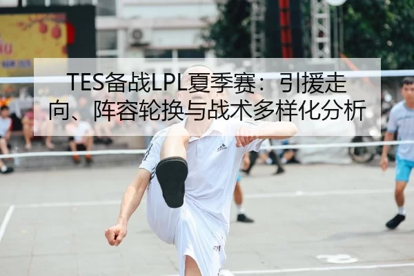 TES备战LPL夏季赛：引援走向、阵容轮换与战术多样化分析