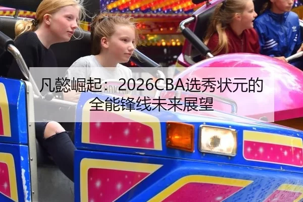 凡懿崛起：2026CBA选秀状元的全能锋线未来展望
